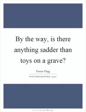 By the way, is there anything sadder than toys on a grave? Picture Quote #1
