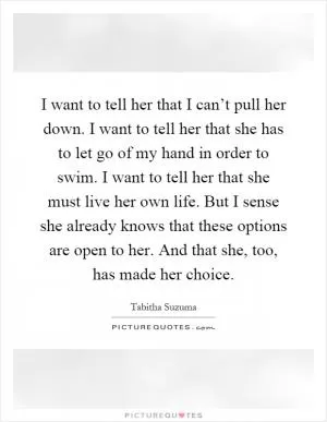 I want to tell her that I can’t pull her down. I want to tell her that she has to let go of my hand in order to swim. I want to tell her that she must live her own life. But I sense she already knows that these options are open to her. And that she, too, has made her choice Picture Quote #1