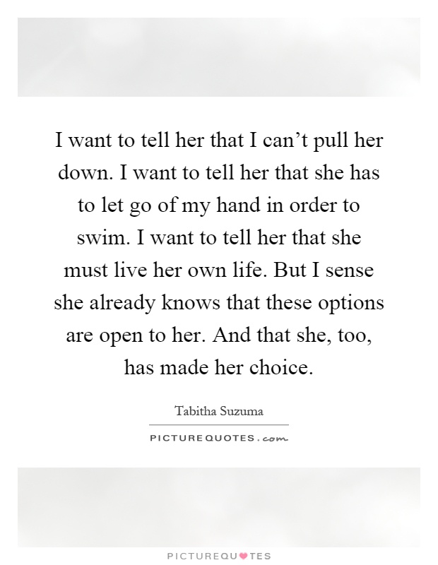 I want to tell her that I can't pull her down. I want to tell her that she has to let go of my hand in order to swim. I want to tell her that she must live her own life. But I sense she already knows that these options are open to her. And that she, too, has made her choice Picture Quote #1