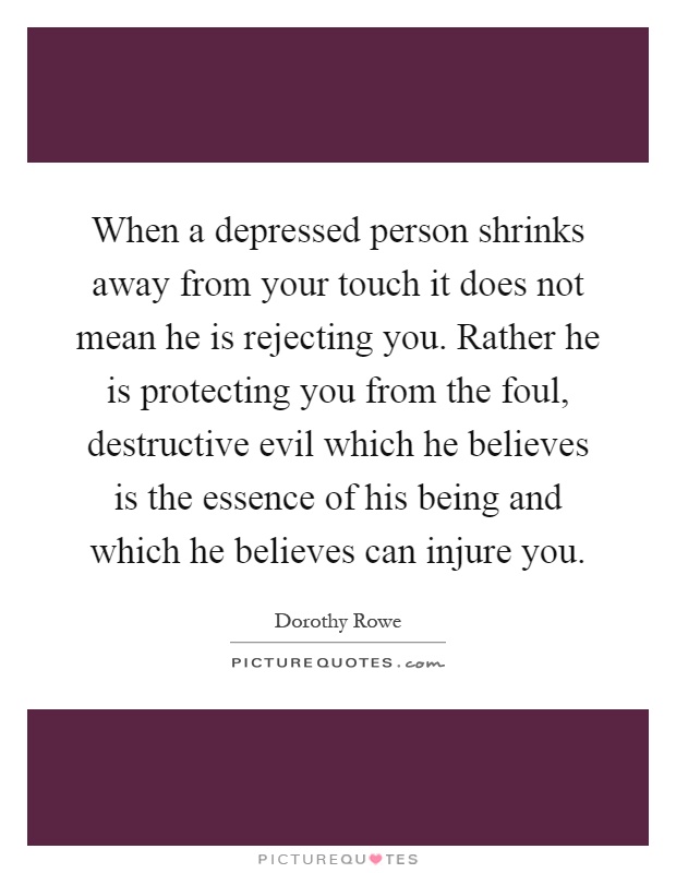 When a depressed person shrinks away from your touch it does not mean he is rejecting you. Rather he is protecting you from the foul, destructive evil which he believes is the essence of his being and which he believes can injure you Picture Quote #1