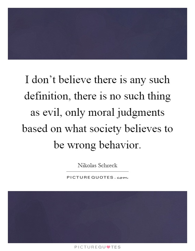 I don't believe there is any such definition, there is no such thing as evil, only moral judgments based on what society believes to be wrong behavior Picture Quote #1