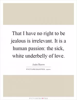 That I have no right to be jealous is irrelevant. It is a human passion: the sick, white underbelly of love Picture Quote #1