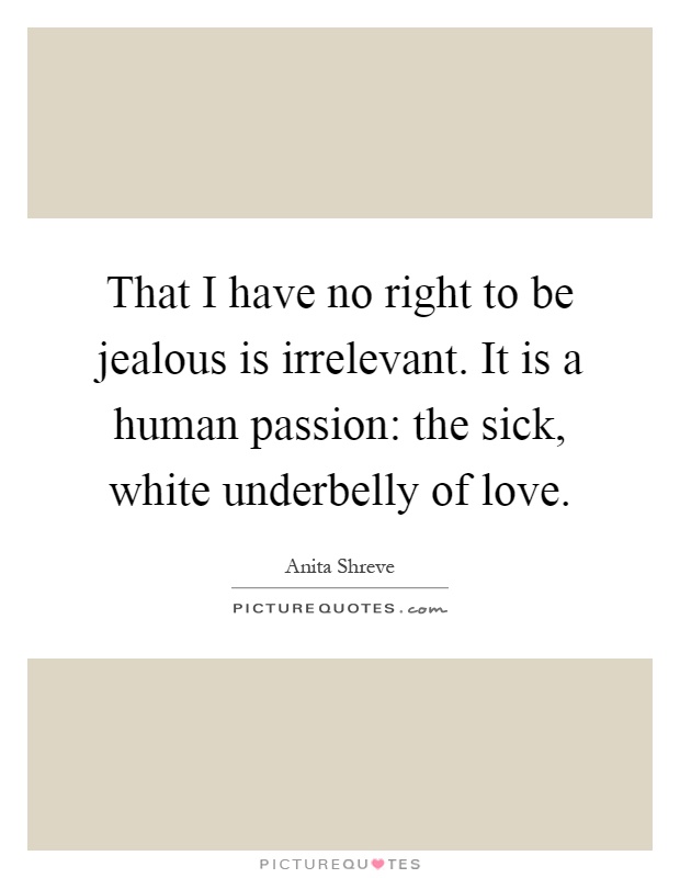 That I have no right to be jealous is irrelevant. It is a human passion: the sick, white underbelly of love Picture Quote #1