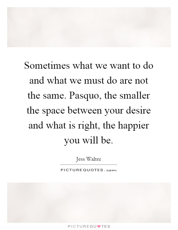 Sometimes what we want to do and what we must do are not the same. Pasquo, the smaller the space between your desire and what is right, the happier you will be Picture Quote #1