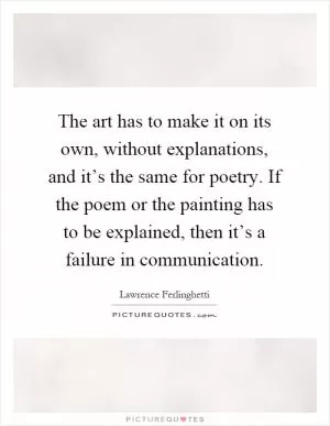 The art has to make it on its own, without explanations, and it’s the same for poetry. If the poem or the painting has to be explained, then it’s a failure in communication Picture Quote #1