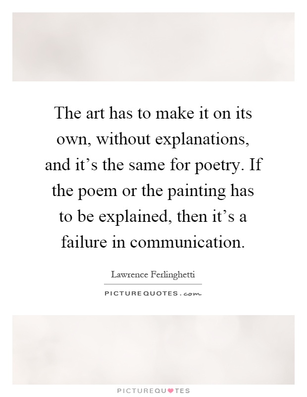 The art has to make it on its own, without explanations, and it's the same for poetry. If the poem or the painting has to be explained, then it's a failure in communication Picture Quote #1