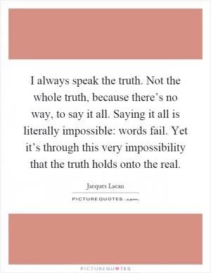 I always speak the truth. Not the whole truth, because there’s no way, to say it all. Saying it all is literally impossible: words fail. Yet it’s through this very impossibility that the truth holds onto the real Picture Quote #1