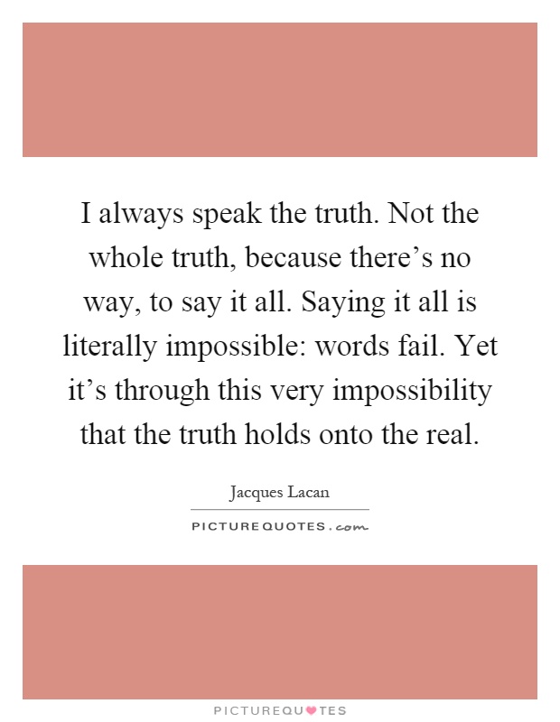 I always speak the truth. Not the whole truth, because there's no way, to say it all. Saying it all is literally impossible: words fail. Yet it's through this very impossibility that the truth holds onto the real Picture Quote #1