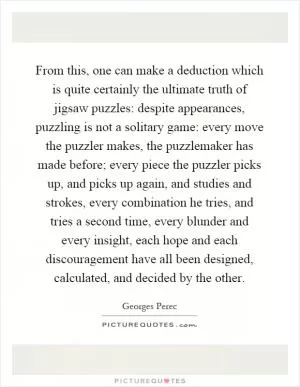 From this, one can make a deduction which is quite certainly the ultimate truth of jigsaw puzzles: despite appearances, puzzling is not a solitary game: every move the puzzler makes, the puzzlemaker has made before; every piece the puzzler picks up, and picks up again, and studies and strokes, every combination he tries, and tries a second time, every blunder and every insight, each hope and each discouragement have all been designed, calculated, and decided by the other Picture Quote #1