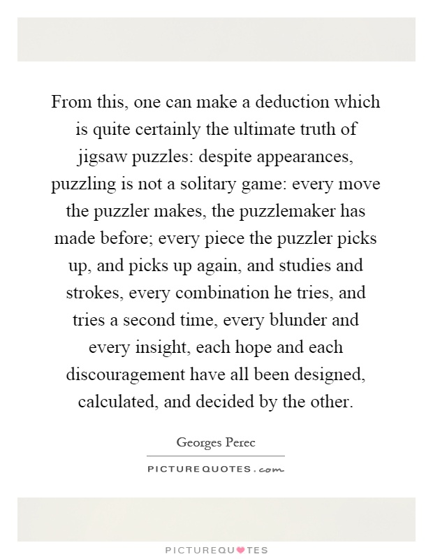 From this, one can make a deduction which is quite certainly the ultimate truth of jigsaw puzzles: despite appearances, puzzling is not a solitary game: every move the puzzler makes, the puzzlemaker has made before; every piece the puzzler picks up, and picks up again, and studies and strokes, every combination he tries, and tries a second time, every blunder and every insight, each hope and each discouragement have all been designed, calculated, and decided by the other Picture Quote #1
