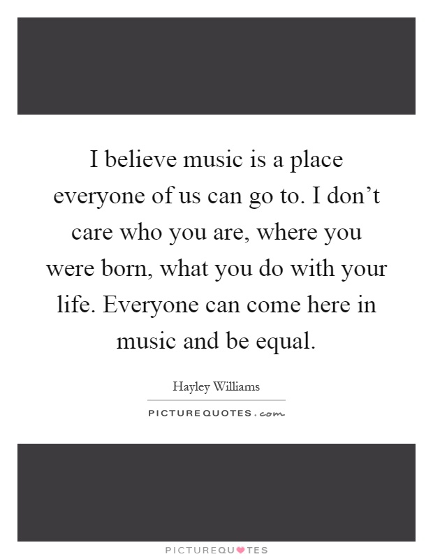 I believe music is a place everyone of us can go to. I don't care who you are, where you were born, what you do with your life. Everyone can come here in music and be equal Picture Quote #1