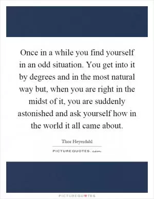 Once in a while you find yourself in an odd situation. You get into it by degrees and in the most natural way but, when you are right in the midst of it, you are suddenly astonished and ask yourself how in the world it all came about Picture Quote #1