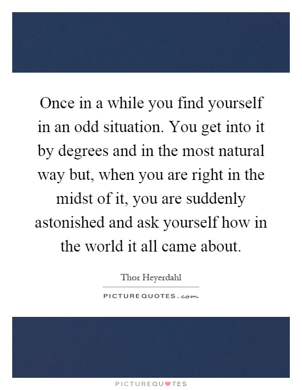 Once in a while you find yourself in an odd situation. You get into it by degrees and in the most natural way but, when you are right in the midst of it, you are suddenly astonished and ask yourself how in the world it all came about Picture Quote #1