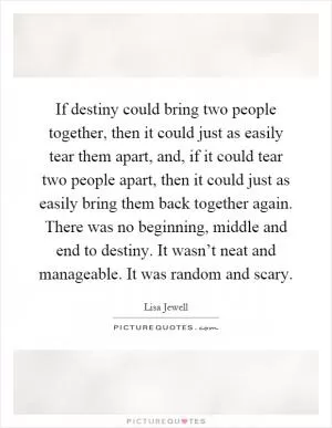 If destiny could bring two people together, then it could just as easily tear them apart, and, if it could tear two people apart, then it could just as easily bring them back together again. There was no beginning, middle and end to destiny. It wasn’t neat and manageable. It was random and scary Picture Quote #1