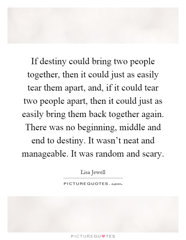 If destiny could bring two people together, then it could just as easily tear them apart, and, if it could tear two people apart, then it could just as easily bring them back together again. There was no beginning, middle and end to destiny. It wasn't neat and manageable. It was random and scary Picture Quote #1
