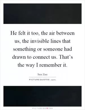 He felt it too, the air between us, the invisible lines that something or someone had drawn to connect us. That’s the way I remember it Picture Quote #1