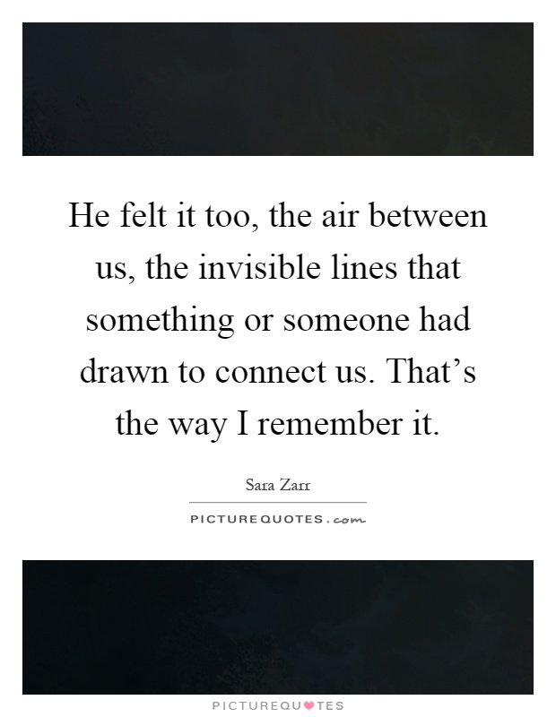 He felt it too, the air between us, the invisible lines that something or someone had drawn to connect us. That's the way I remember it Picture Quote #1