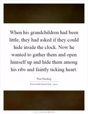 When his grandchildren had been little, they had asked if they could hide inside the clock. Now he wanted to gather them and open himself up and hide them among his ribs and faintly ticking heart Picture Quote #1