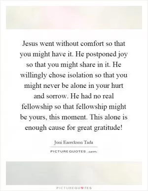 Jesus went without comfort so that you might have it. He postponed joy so that you might share in it. He willingly chose isolation so that you might never be alone in your hurt and sorrow. He had no real fellowship so that fellowship might be yours, this moment. This alone is enough cause for great gratitude! Picture Quote #1