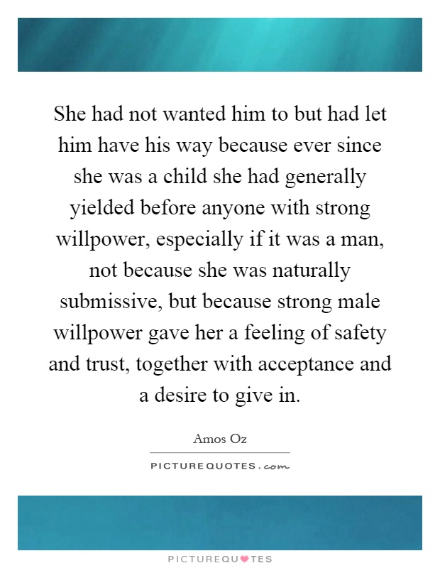 She had not wanted him to but had let him have his way because ever since she was a child she had generally yielded before anyone with strong willpower, especially if it was a man, not because she was naturally submissive, but because strong male willpower gave her a feeling of safety and trust, together with acceptance and a desire to give in Picture Quote #1