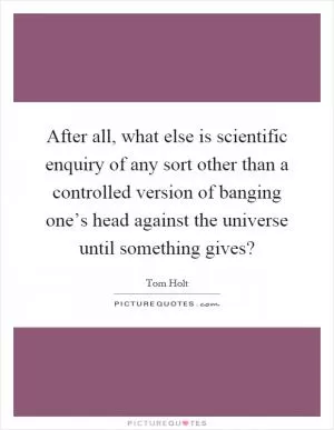 After all, what else is scientific enquiry of any sort other than a controlled version of banging one’s head against the universe until something gives? Picture Quote #1