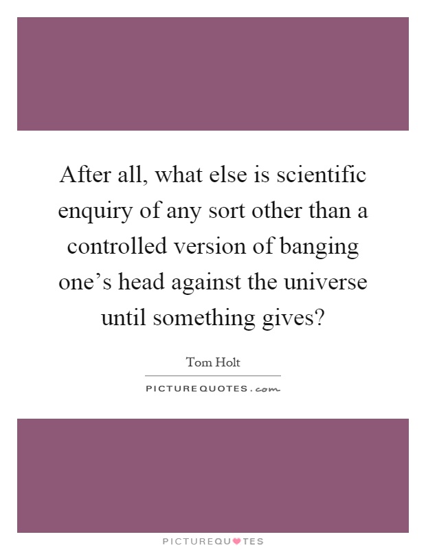 After all, what else is scientific enquiry of any sort other than a controlled version of banging one's head against the universe until something gives? Picture Quote #1