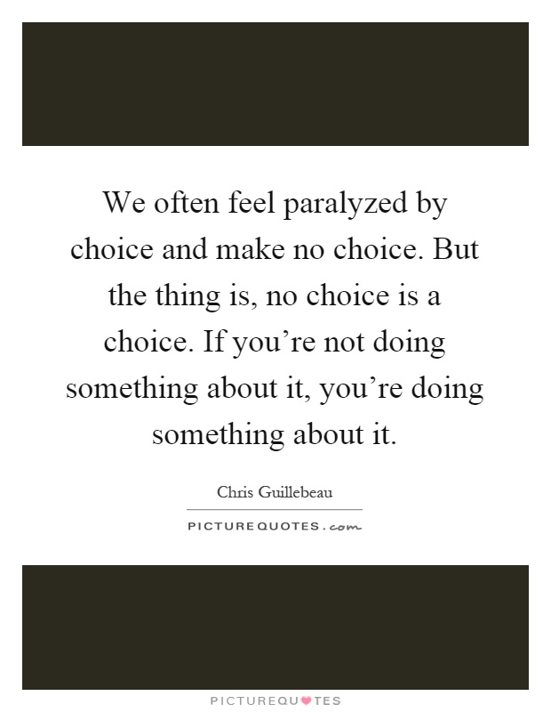 We often feel paralyzed by choice and make no choice. But the thing is, no choice is a choice. If you're not doing something about it, you're doing something about it Picture Quote #1