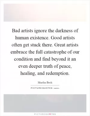 Bad artists ignore the darkness of human existence. Good artists often get stuck there. Great artists embrace the full catastrophe of our condition and find beyond it an even deeper truth of peace, healing, and redemption Picture Quote #1