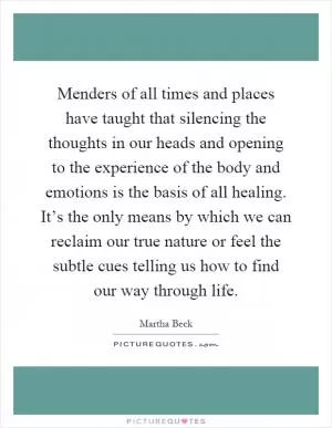 Menders of all times and places have taught that silencing the thoughts in our heads and opening to the experience of the body and emotions is the basis of all healing. It’s the only means by which we can reclaim our true nature or feel the subtle cues telling us how to find our way through life Picture Quote #1