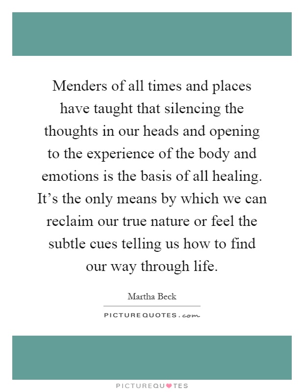 Menders of all times and places have taught that silencing the thoughts in our heads and opening to the experience of the body and emotions is the basis of all healing. It's the only means by which we can reclaim our true nature or feel the subtle cues telling us how to find our way through life Picture Quote #1