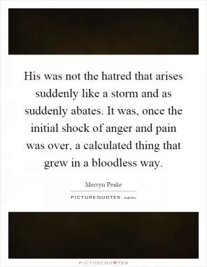 His was not the hatred that arises suddenly like a storm and as suddenly abates. It was, once the initial shock of anger and pain was over, a calculated thing that grew in a bloodless way Picture Quote #1