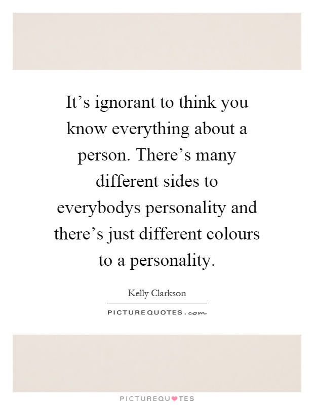 It's ignorant to think you know everything about a person. There's many different sides to everybodys personality and there's just different colours to a personality Picture Quote #1
