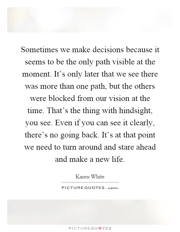 Sometimes we make decisions because it seems to be the only path visible at the moment. It's only later that we see there was more than one path, but the others were blocked from our vision at the time. That's the thing with hindsight, you see. Even if you can see it clearly, there's no going back. It's at that point we need to turn around and stare ahead and make a new life Picture Quote #1