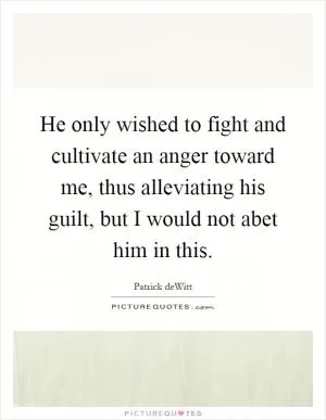 He only wished to fight and cultivate an anger toward me, thus alleviating his guilt, but I would not abet him in this Picture Quote #1