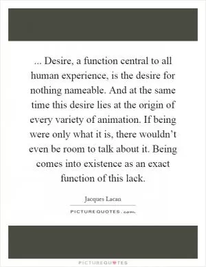 ... Desire, a function central to all human experience, is the desire for nothing nameable. And at the same time this desire lies at the origin of every variety of animation. If being were only what it is, there wouldn’t even be room to talk about it. Being comes into existence as an exact function of this lack Picture Quote #1