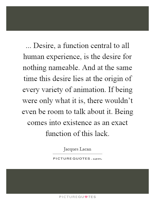 ... Desire, a function central to all human experience, is the desire for nothing nameable. And at the same time this desire lies at the origin of every variety of animation. If being were only what it is, there wouldn't even be room to talk about it. Being comes into existence as an exact function of this lack Picture Quote #1