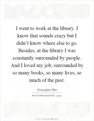 I went to work at the library. I know that sounds crazy but I didn’t know where else to go. Besides, at the library I was constantly surrounded by people. And I loved my job, surrounded by so many books, so many lives, so much of the past Picture Quote #1
