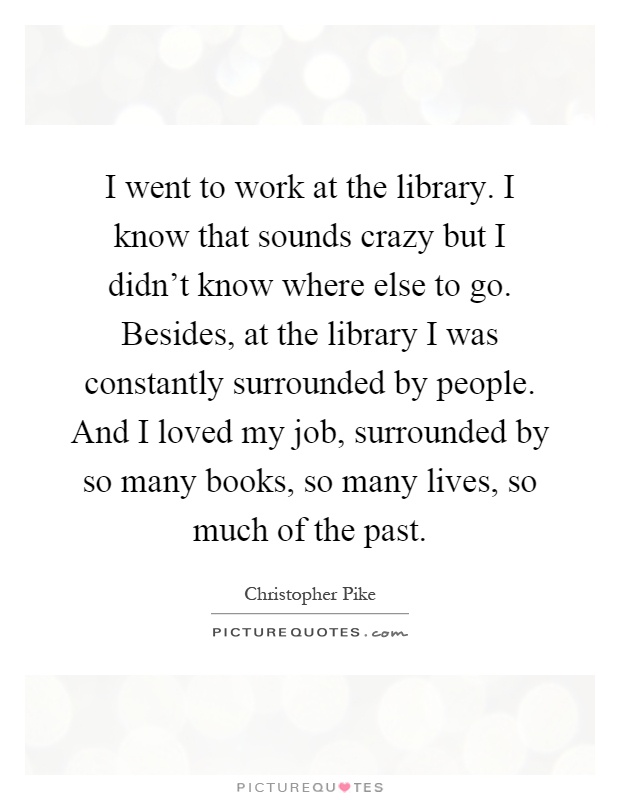 I went to work at the library. I know that sounds crazy but I didn't know where else to go. Besides, at the library I was constantly surrounded by people. And I loved my job, surrounded by so many books, so many lives, so much of the past Picture Quote #1