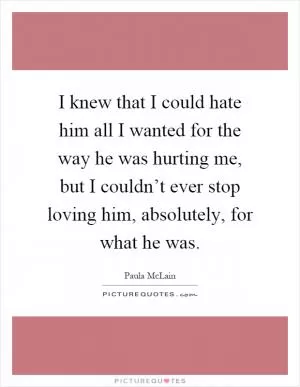 I knew that I could hate him all I wanted for the way he was hurting me, but I couldn’t ever stop loving him, absolutely, for what he was Picture Quote #1