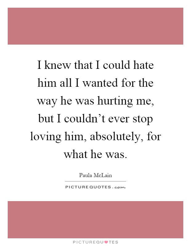 I knew that I could hate him all I wanted for the way he was hurting me, but I couldn't ever stop loving him, absolutely, for what he was Picture Quote #1
