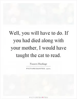 Well, you will have to do. If you had died along with your mother, I would have taught the cat to read Picture Quote #1