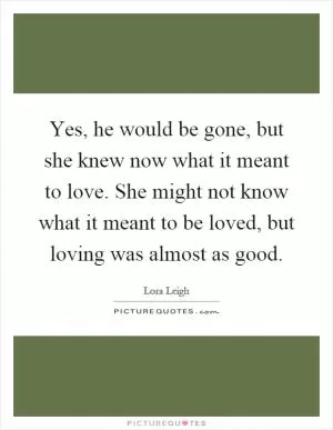 Yes, he would be gone, but she knew now what it meant to love. She might not know what it meant to be loved, but loving was almost as good Picture Quote #1