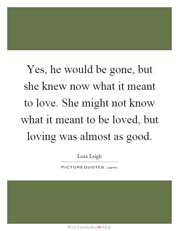 Yes, he would be gone, but she knew now what it meant to love. She might not know what it meant to be loved, but loving was almost as good Picture Quote #1