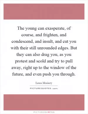 The young can exasperate, of course, and frighten, and condescend, and insult, and cut you with their still unrounded edges. But they can also drag you, as you protest and scold and try to pull away, right up to the window of the future, and even push you through Picture Quote #1
