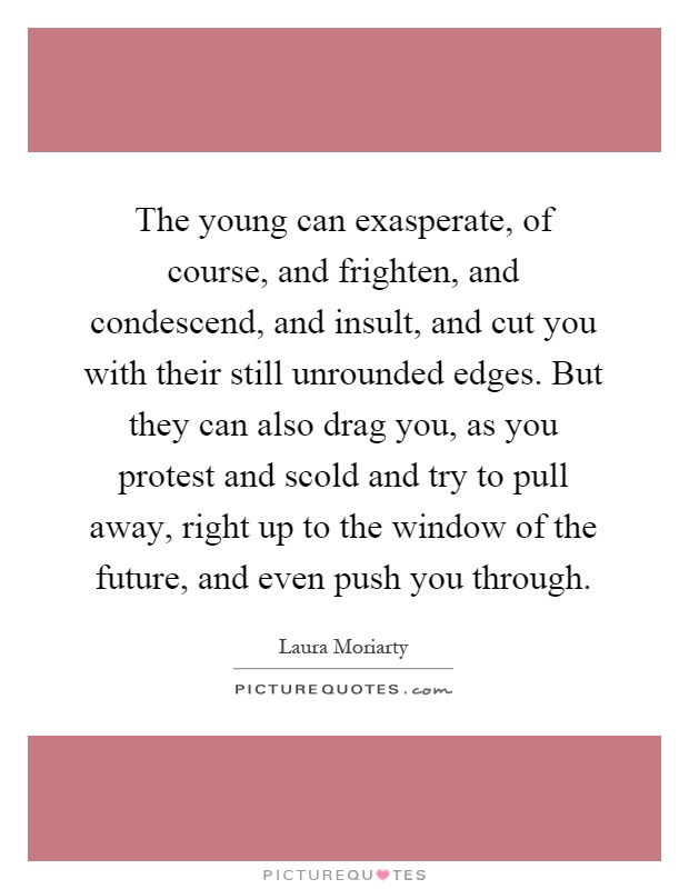 The young can exasperate, of course, and frighten, and condescend, and insult, and cut you with their still unrounded edges. But they can also drag you, as you protest and scold and try to pull away, right up to the window of the future, and even push you through Picture Quote #1