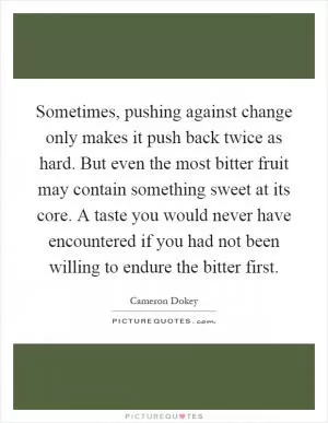 Sometimes, pushing against change only makes it push back twice as hard. But even the most bitter fruit may contain something sweet at its core. A taste you would never have encountered if you had not been willing to endure the bitter first Picture Quote #1