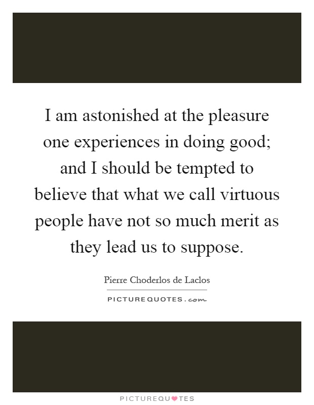 I am astonished at the pleasure one experiences in doing good; and I should be tempted to believe that what we call virtuous people have not so much merit as they lead us to suppose Picture Quote #1