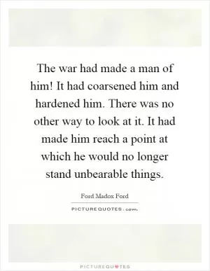 The war had made a man of him! It had coarsened him and hardened him. There was no other way to look at it. It had made him reach a point at which he would no longer stand unbearable things Picture Quote #1
