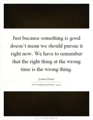 Just because something is good doesn’t mean we should pursue it right now. We have to remember that the right thing at the wrong time is the wrong thing Picture Quote #1