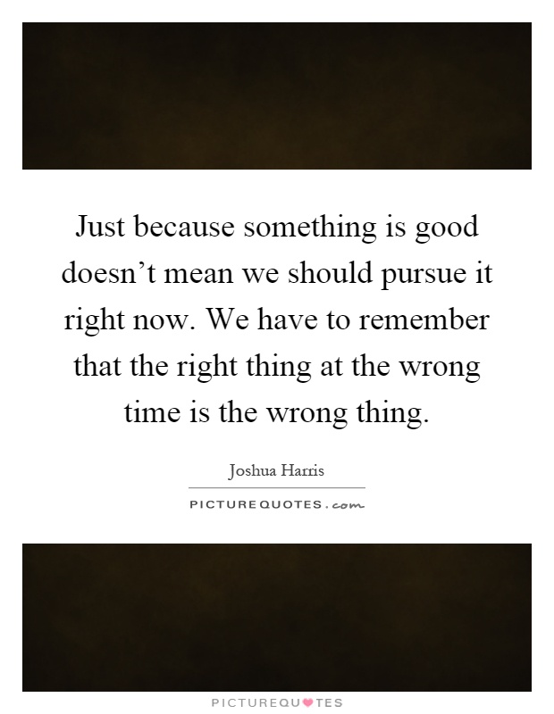 Just because something is good doesn't mean we should pursue it right now. We have to remember that the right thing at the wrong time is the wrong thing Picture Quote #1